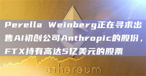 Perella Weinberg正在寻求出售AI初创公司Anthropic的股份，FTX持有高达5亿美元的股票