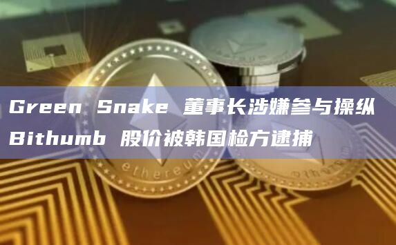 Green Snake 董事长涉嫌参与操纵 Bithumb 股价被韩国检方逮捕