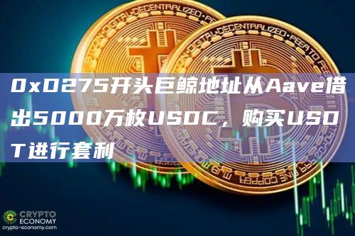 0xD275开头巨鲸地址从Aave借出5000万枚USDC，购买USDT进行套利