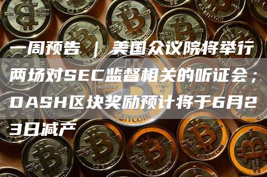一周预告 | 美国众议院将举行两场对SEC监督相关的听证会；DASH区块奖励预计将于6月23日减产
