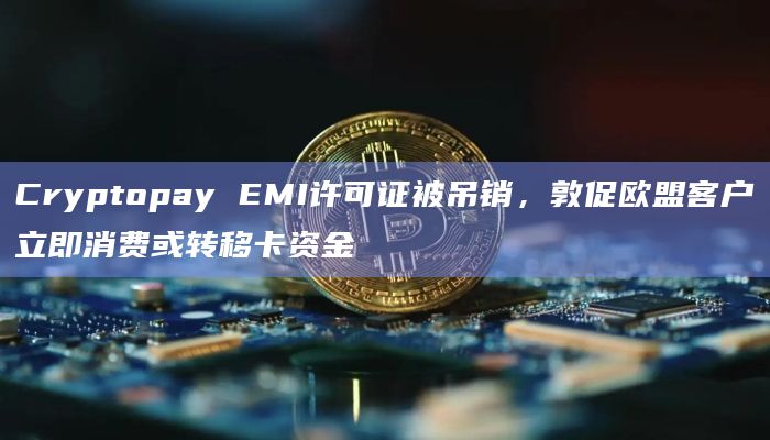 Cryptopay EMI许可证被吊销，敦促欧盟客户立即消费或转移卡资金