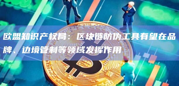 欧盟知识产权局：区块链防伪工具有望在品牌、边境管制等领域发挥作用