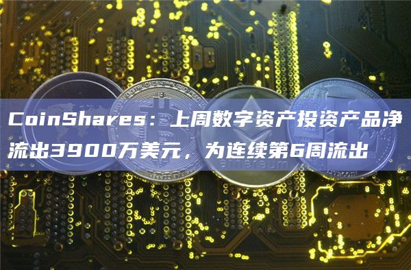 CoinShares：上周数字资产投资产品净流出3900万美元，为连续第6周流出