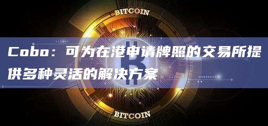 Cobo:可为在港申请牌照的交易所提供多种灵活的解决方案