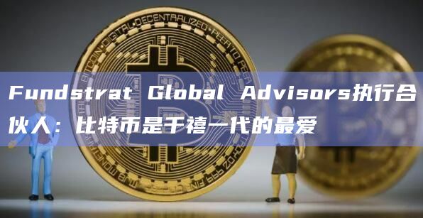 Fundstrat Global Advisors执行合伙人：比特币是千禧一代的最爱