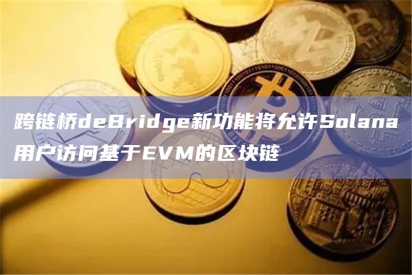 跨链桥deBridge新功能将允许Solana用户访问基于EVM的区块链