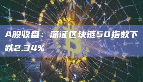 A股收盘:深证区块链50指数下跌2.34% A股收盘:深证区块链50指数下跌2.34%