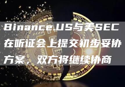 Binance.US与美SEC在听证会上提交初步妥协方案，双方将继续协商