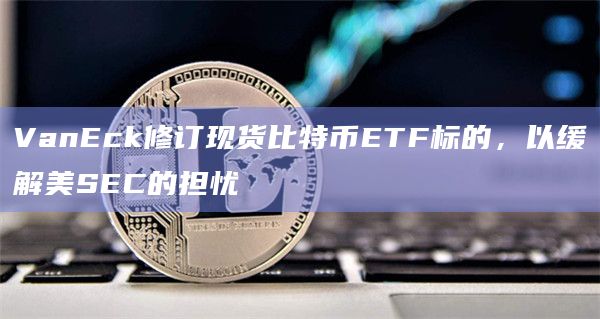 VanEck修订现货比特币ETF标的，以缓解美SEC的担忧