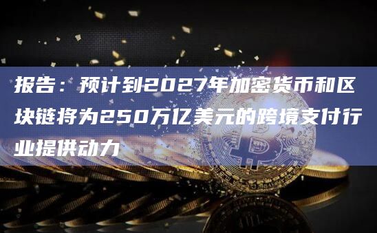 报告：预计到2027年加密货币和区块链将为250万亿美元的跨境支付行业提供动力