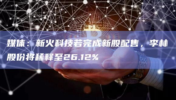 媒体:新火科技若完成新股配售,李林股份将稀释至26.12%