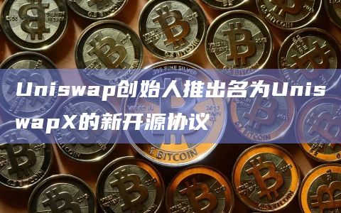 Uniswap创始人推出名为UniswapX的新开源协议