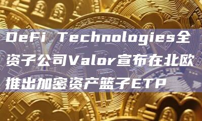 DeFi Technologies全资子公司Valor宣布在北欧推出加密资产篮子ETP