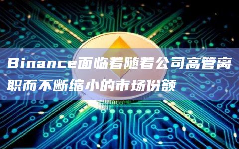 Binance面临着随着公司高管离职而不断缩小的市场份额 Binance面临着随着公司高管离职而不断缩小的市场份额