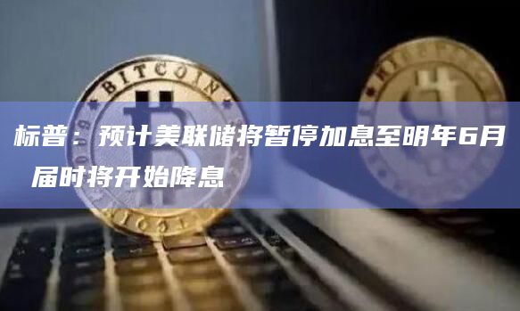 标普:预计美联储将暂停加息至明年6月 届时将开始降息 标普:预计美联储将暂停加息至明年6月 届时将开始降息