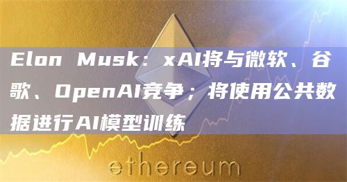 Elon Musk：xAI将与微软、谷歌、OpenAI竞争；将使用公共数据进行AI模型训练