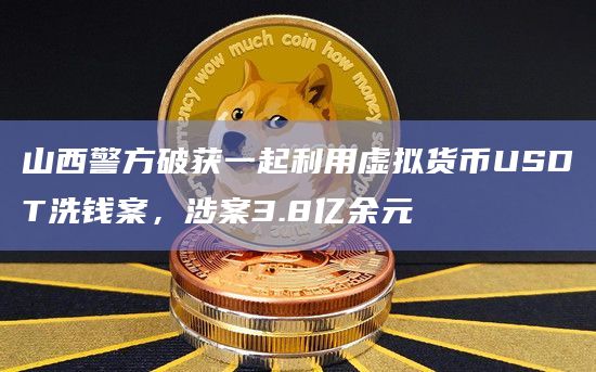 山西警方破获一起利用虚拟货币USDT洗钱案，涉案3.8亿余元