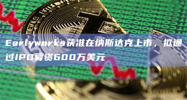 Earlyworks获准在纳斯达克上市，拟通过IPO募资600万美元