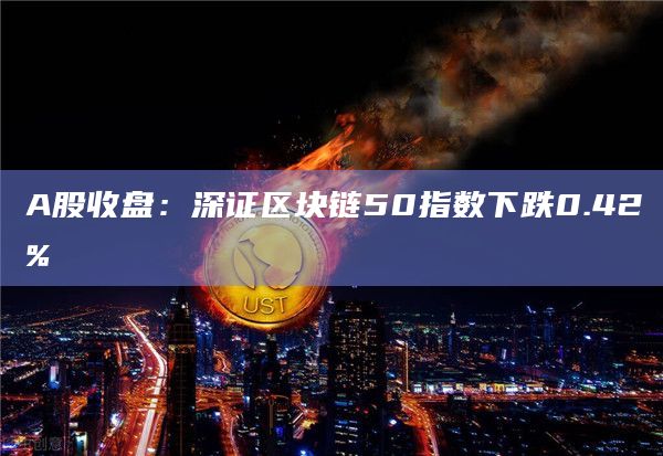 A股收盘：深证区块链50指数下跌0.42%