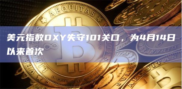 美元指数DXY失守101关口，为4月14日以来首次