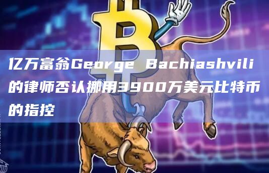 亿万富翁George Bachiashvili的律师否认挪用3900万美元比特币的指控