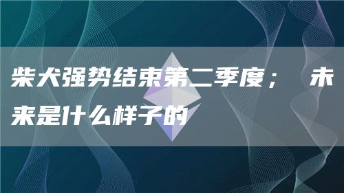 柴犬强势结束第二季度； 未来是什么样子的