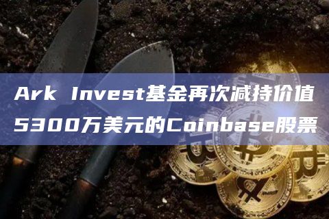 Ark Invest基金再次减持价值5300万美元的Coinbase股票