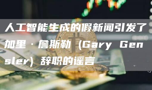人工智能生成的假新闻引发了加里·詹斯勒 (Gary Gensler) 辞职的谣言
