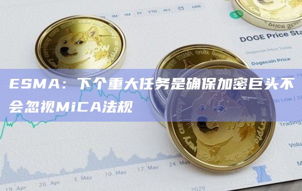 ESMA：下个重大任务是确保加密巨头不会忽视MiCA法规
