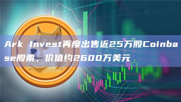 Ark Invest再度出售近25万股Coinbase股票，价值约2600万美元