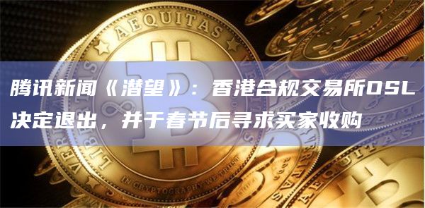 腾讯新闻《潜望》：香港合规交易所OSL决定退出，并于春节后寻求买家收购