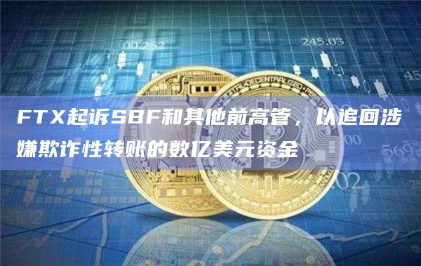 FTX起诉SBF和其他前高管，以追回涉嫌欺诈性转账的数亿美元资金