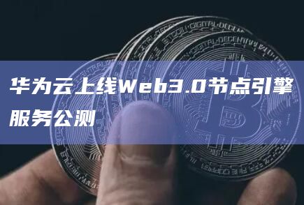 华为云上线Web3.0节点引擎服务公测