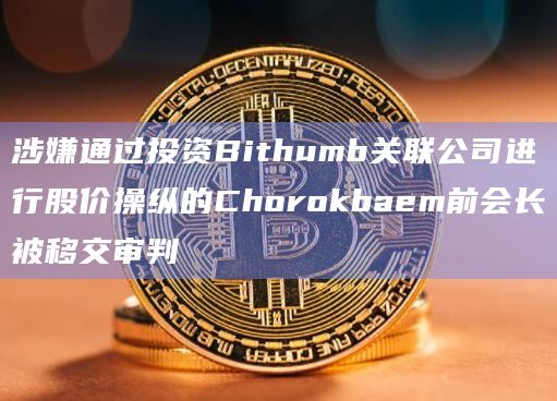 涉嫌通过投资Bithumb关联公司进行股价操纵的Chorokbaem前会长被移交审判