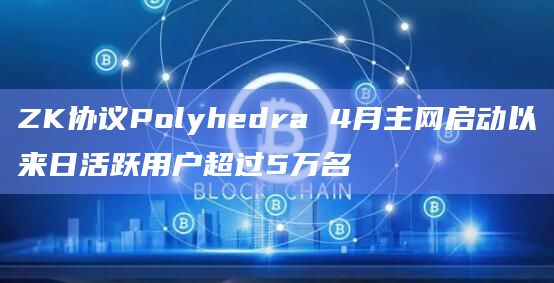 ZK协议Polyhedra 4月主网启动以来日活跃用户超过5万名