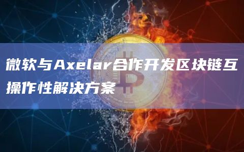 微软与Axelar合作开发区块链互操作性解决方案