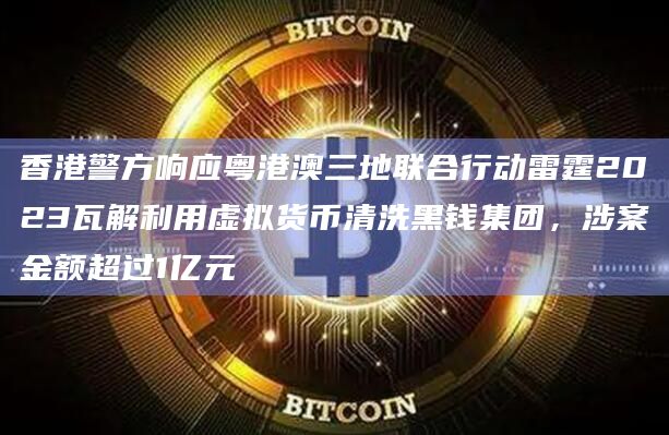 香港警方响应粤港澳三地联合行动雷霆2023瓦解利用虚拟货币清洗黑钱集团，涉案金额超过1亿元