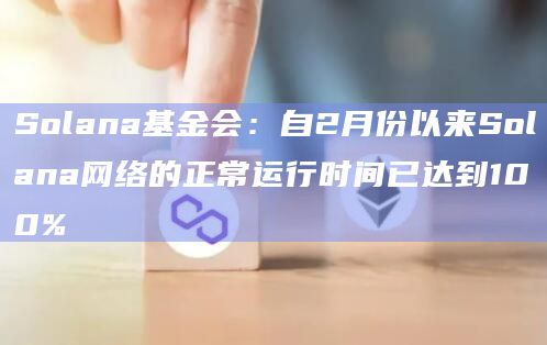 Solana基金会：自2月份以来Solana网络的正常运行时间已达到100%