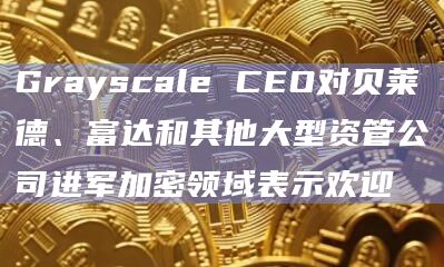 Grayscale CEO对贝莱德、富达和其他大型资管公司进军加密领域表示欢迎