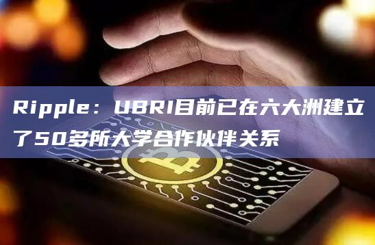 Ripple：UBRI目前已在六大洲建立了50多所大学合作伙伴关系