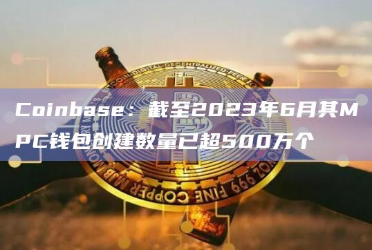 Coinbase：截至2023年6月其MPC钱包创建数量已超500万个