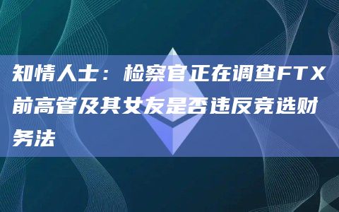知情人士：检察官正在调查FTX前高管及其女友是否违反竞选财务法