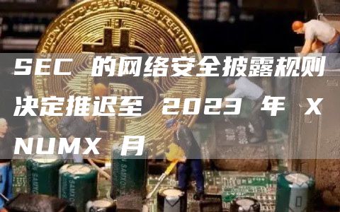 SEC 的网络安全披露规则决定推迟至 2023 年 XNUMX 月