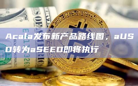 Acala发布新产品路线图，aUSD转为aSEED即将执行