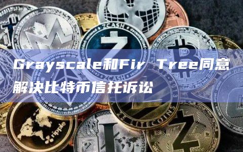 Grayscale和Fir Tree同意解决比特币信托诉讼