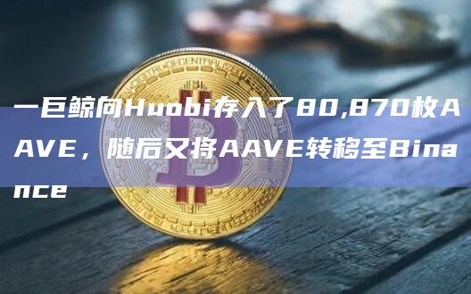 一巨鲸向Huobi存入了80,870枚AAVE，随后又将AAVE转移至Binance
