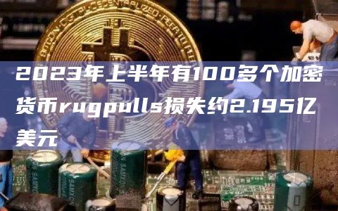 2023年上半年有100多个加密货币rugpulls损失约2.195亿美元