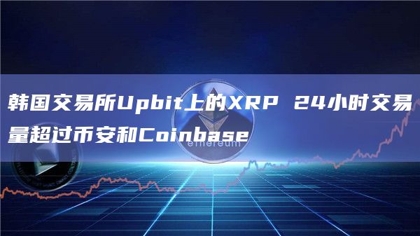 韩国交易所Upbit上的XRP 24小时交易量超过币安和Coinbase