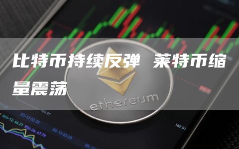 比特币持续反弹 莱特币缩量震荡 比特币持续反弹 莱特币缩量震荡