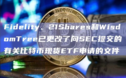Fidelity、21Shares和WisdomTree已更改了向SEC提交的有关比特币现货ETF申请的文件